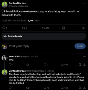 A Twitter thread about the postal police: They have very good technology and well-trained agents and they don't usually go ahead with things unless they know they're going to win. People who do Bad Stuff through the mail usually don't understand how well that can be tracked
